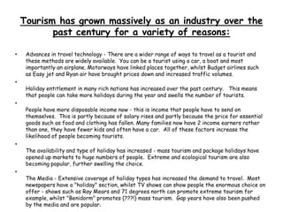 Tourism has grown massively as an industry over the
past century for a variety of reasons:
• Advances in travel technology - There are a wider range of ways to travel as a tourist and
these methods are widely available. You can be a tourist using a car, a boat and most
importantly an airplane. Motorways have linked places together, whilst Budget airlines such
as Easy jet and Ryan air have brought prices down and increased traffic volumes.
•
Holiday entitlement in many rich nations has increased over the past century. This means
that people can take more holidays during the year and swells the number of tourists.
•
People have more disposable income now - this is income that people have to send on
themselves. This is partly because of salary rises and partly because the price for essential
goods such as food and clothing has fallen. Many families now have 2 income earners rather
than one, they have fewer kids and often have a car. All of these factors increase the
likelihood of people becoming tourists.
•
The availability and type of holiday has increased - mass tourism and package holidays have
opened up markets to huge numbers of people. Extreme and ecological tourism are also
becoming popular, further swelling the choice.
•
The Media - Extensive coverage of holiday types has increased the demand to travel. Most
newspapers have a "holiday" section, whilst TV shows can show people the enormous choice on
offer - shows such as Ray Mears and 71 degrees north can promote extreme tourism for
example, whilst "Benidorm" promotes (???!) mass tourism. Gap years have also been pushed
by the media and are popular.
 