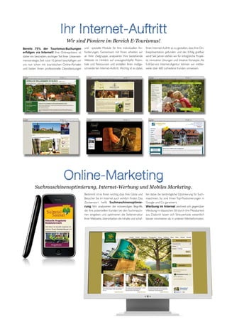 Ihr Internet-Auftritt
                                      Wir sind Pioniere im Bereich E-Tourismus!
Bereits 75% der Tourismus-Buchungen                   und spezielle Module für Ihre individuellen An-         Ihren Internet-Aufritt so zu gestalten, dass Ihre On-
erfolgen via Internet! Ihre Onlinepräsenz ist         forderungen. Gemeinsam mit Ihnen arbeiten wir           linepräsentation gefunden und der Erfolg greifbar
daher ein besonders wichtiger Teil Ihrer Unterneh-    an Ihrer Zielgruppe, analysieren Ihre bestehende        wird! Seit Jahren stehen wir für erfolgreiche Projek-
mensstrategie. Seit rund 10 Jahren beschäftigen wir   Website im Hinblick auf unausgeschöpfte Poten-          te, innovative Lösungen und kreative Konzepte. Als
uns nun schon mit touristischen Online-Portalen       tiale und Ressourcen und erstellen Ihren maßge-         Full-Service Internet-Agentur können wir mittler-
und bieten Ihnen professionelle Dienstleistungen      schneiderten Internet-Auftritt. Wichtig ist es dabei,   weile über 600 zufriedene Kunden vorweisen.




                                   Online-Marketing
          Suchmaschinenoptimierung, Internet-Werbung und Mobiles Marketing.
                                                      Bestimmt ist es Ihnen wichtig, dass Ihre Gäste und      fen dabei die bestmögliche Optimierung für Such-
                                                      Besucher Sie im Internet auch wirklich finden. Das      maschinen. So sind Ihnen Top-Positionierungen in
                                                      Zauberwort heißt Suchmaschinenoptimie-                  Google und Co. garantiert.
                                                      rung. Wir analysieren die notwendigen Begriffe,         Werbung im Internet zeichnet sich gegenüber
                                                      die Ihre potentiellen Kunden bei den Suchmaschi-        Werbung im klassischen Stil durch ihre Messbarkeit
                                                      nen eingeben und optimieren die Seitenstruktur          aus. Dadurch lassen sich Streuverluste wesentlich
                                                      Ihrer Webseite, überarbeiten die Inhalte und schaf-     besser minimieren als in anderen Werbeformaten.
 