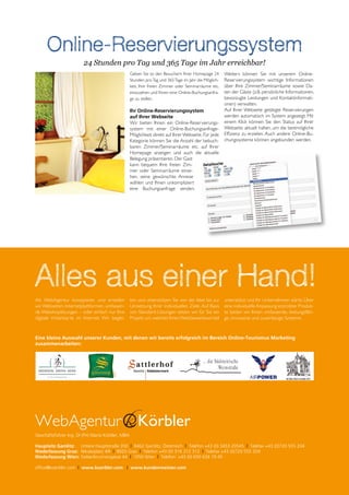 Online-Reservierungssystem
                        24 Stunden pro Tag und 365 Tage im Jahr erreichbar!
                                                  Geben Sie so den Besuchern Ihrer Homepage 24        Weiters können Sie mit unserem Online-
                                                  Stunden pro Tag und 365 Tage im Jahr die Möglich-   Reservierungssystem wichtige Informationen
                                                  keit, Ihre freien Zimmer oder Seminarräume etc.     über Ihre Zimmer/Seminarräume sowie Da-
                                                  einzusehen und Ihnen eine Online-Buchungsanfra-     ten der Gäste (z.B. persönliche Informationen,
                                                  ge zu stellen.                                      bevorzugte Leistungen und Kontaktinformati-
                                                                                                      onen) verwalten.
                                                  Ihr Online-Reservierungssystem                      Auf Ihrer Webseite getätigte Reservierungen
                                                  auf Ihrer Webseite                                  werden automatisch im System angezeigt. Mit
                                                  Wir bieten Ihnen ein Online-Reservierungs-          einem Klick können Sie den Status auf Ihrer
                                                  system mit einer Online-Buchungsanfrage-            Webseite aktuell halten, um die bestmögliche
                                                  Möglichkeit direkt auf Ihrer Webseite. Für jede     Effizienz zu erzielen. Auch andere Online-Bu-
                                                  Kategorie können Sie die Anzahl der bebuch-         chungssysteme können angebunden werden.
                                                  baren Zimmer/Seminarräume etc. auf Ihrer
                                                  Homepage anzeigen und auch die aktuelle
                                                  Belegung präsentieren. Der Gast
                                                  kann bequem Ihre freien Zim-
                                                  mer oder Seminarräume einse-
                                                  hen, seine gewünschte Anreise
                                                  wählen und Ihnen unkompliziert
                                                  eine Buchungsanfrage senden.




Alles aus einer Hand!
Als WebAgentur konzipieren und erstellen          ten und unterstützen Sie von der Idee bis zur       unterstützt und Ihr Unternehmen stärkt. Über
wir Webseiten, Internetplattformen, umfassen-     Umsetzung Ihrer individuellen Ziele. Auf Basis      eine individuelle Anpassung erprobter Produk-
de Webshoplösungen – oder einfach nur Ihre        von Standard-Lösungen setzen wir für Sie ein        te bieten wir Ihnen umfassende, leistungsfähi-
digitale Visitenkarte im Internet. Wir beglei-    Projekt um, welches Ihren Wettbewerbsvorteil        ge, innovative und zuverlässige Systeme.



Eine kleine Auswahl unserer Kunden, mit denen wir bereits erfolgreich im Bereich Online-Tourismus Marketing
zusammenarbeiten:




Geschäftsführer Ing. DI (FH) Mario Körbler, MBA

Hauptsitz Gamlitz: Untere Hauptstraße 350 | 8462 Gamlitz, Österreich | Telefon +43 (0) 3453 20545 | Telefax +43 (0)720 555 204
Niederlassung Graz: Nikolaiplatz 4/II | 8020 Graz | Telefon +43 (0) 316 312 312 | Telefax +43 (0)720 555 204
Niederlassung Wien: Siebenbrunnengasse 44 | 1050 Wien | Telefon: +43 (0) 650 634 19 45

office@koerbler.com | www.koerbler.com | www.kundenmeister.com
 