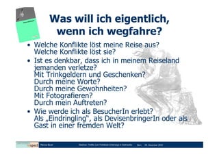 Was will ich eigentlich,
             wenn ich wegfahre?
• Welche Konflikte löst meine Reise aus?
  Welche Konflikte löst sie?
• Ist es denkbar, dass ich in meinem Reiseland
  jemanden verletze?
  Mit Trinkgeldern und Geschenken?
  Durch meine Worte?
  Durch meine Gewohnheiten?
  Mit Fotografieren?
  Durch mein Auftreten?
• Wie werde ich als BesucherIn erlebt?
  Als „Eindringling“, als DevisenbringerIn oder als
  Gast in einer fremden Welt?

    Marcus Bauer   Diashow: Tortilla zum Frühstück-Unterwegs in Südmexiko   Bern   09. Dezember 2010
 