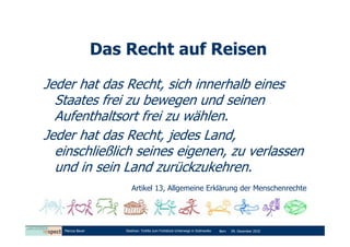Das Recht auf Reisen

Jeder hat das Recht, sich innerhalb eines
  Staates frei zu bewegen und seinen
  Aufenthaltsort frei zu wählen.
Jeder hat das Recht, jedes Land,
  einschließlich seines eigenen, zu verlassen
  und in sein Land zurückzukehren.
                         Artikel 13, Allgemeine Erklärung der Menschenrechte




   Marcus Bauer       Diashow: Tortilla zum Frühstück-Unterwegs in Südmexiko   Bern   09. Dezember 2010
 