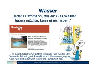 Wasser
  „Jeder Buschmann, der ein Glas Wasser
    haben möchte, kann eines haben.“




… ein Luxushotel (etwa 420 Betten) verbraucht rund 250.000 Liter
Wasser für Swimmingpool, Rasenfläche und Wasserversorgung der
Gäste? Das sind ca.600 Liter Wasser pro TouristIn am Tag.
        Marcus Bauer      Diashow: Tortilla zum Frühstück-Unterwegs in Südmexiko   Bern   09. Dezember 2010
 