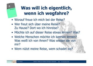 Was will ich eigentlich,
             wenn ich wegfahre?
• Worauf freue ich mich bei der Reise?
• Wer freut sich über meine Reise?
  Zu Hause? Dort wo ich hinreise?
• Möchte ich auf dieser Reise etwas lernen? Was?
• Welche Menschen möchte ich kennen lernen?
  Was weiß ich von ihnen? Was wissen sie von
  mir?
• Wem nützt meine Reise, wem schadet sie?


    Marcus Bauer   Diashow: Tortilla zum Frühstück-Unterwegs in Südmexiko   Bern   09. Dezember 2010
 