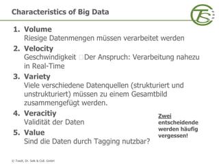 © Toedt, Dr. Selk & Coll. GmbH
Characteristics of Big Data
1. Volume
Riesige Datenmengen müssen verarbeitet werden
2. Velocity
Geschwindigkeit Der Anspruch: Verarbeitung nahezu
in Real-Time
3. Variety
Viele verschiedene Datenquellen (strukturiert und
unstrukturiert) müssen zu einem Gesamtbild
zusammengefügt werden.
4. Veracitiy
Validität der Daten
5. Value
Sind die Daten durch Tagging nutzbar?
Zwei
entscheidende
werden häufig
vergessen!
 