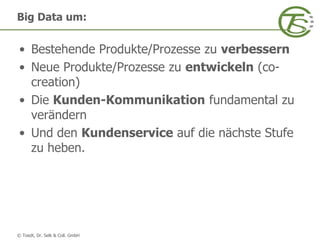 © Toedt, Dr. Selk & Coll. GmbH
• Bestehende Produkte/Prozesse zu verbessern
• Neue Produkte/Prozesse zu entwickeln (co-
creation)
• Die Kunden-Kommunikation fundamental zu
verändern
• Und den Kundenservice auf die nächste Stufe
zu heben.
Big Data um:
 