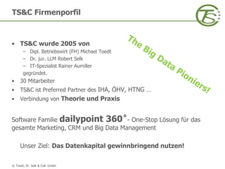 © Toedt, Dr. Selk & Coll. GmbH
• TS&C wurde 2005 von
– Dipl. Betriebswirt (FH) Michael Toedt
– Dr. jur. LLM Robert Selk
– IT-Spezialist Rainer Aumiller
gegründet.
• 30 Mitarbeiter
• TS&C ist Preferred Partner des IHA, ÖHV, HTNG …
• Verbindung von Theorie und Praxis
Software Familie dailypoint 360˚- One-Stop Lösung für das
gesamte Marketing, CRM und Big Data Management
Unser Ziel: Das Datenkapital gewinnbringend nutzen!
TS&C Firmenporfil
 
