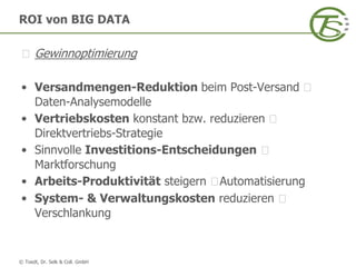 © Toedt, Dr. Selk & Coll. GmbH
ROI von BIG DATA
Gewinnoptimierung
• Versandmengen-Reduktion beim Post-Versand
Daten-Analysemodelle
• Vertriebskosten konstant bzw. reduzieren
Direktvertriebs-Strategie
• Sinnvolle Investitions-Entscheidungen
Marktforschung
• Arbeits-Produktivität steigern Automatisierung
• System- & Verwaltungskosten reduzieren
Verschlankung
 