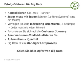 © Toedt, Dr. Selk & Coll. GmbH
• Konsolidieren Sie Ihre IT-Partner
• Jeder muss mit jedem können („offene Systeme“ sind
ein Muss!)
• Verfolgen Sie eine marketing-orientierte IT-Strategie
– Jeder muss mit jedem können!
• Fokussieren Sie sich auf die Customer Journey
• Personalisieren/Individualisieren Sie
• Automation = Qualität
• Big Data ist ein ständiger Lernprozess
Seien Sie kein Opfer von Big Data!
Erfolgsfaktoren für Big Data
 