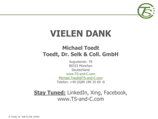 © Toedt, Dr. Selk & Coll. GmbH
VIELEN DANK
Michael Toedt
Toedt, Dr. Selk & Coll. GmbH
Augustenstr. 79
80333 München
Deutschland
www.TS-and-C.com
Michael.Toedt@TS-and-C.com
Telefon: +49 (0)89 189 35 69 -0
Stay Tuned: LinkedIn, Xing, Facebook,
www.TS-and-C.com
 