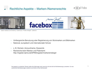 Rechtliche Aspekte – Marken-/Namensrechte




Quelle: facebook.com/norderney, norderney.de, Thorben Wengert / pixelio.de




                         Umfangreiche Benutzung oder Registrierung von Wortmarken und Bildmarken
                         National, europäisch und internationaler Schutz

                         z. B. Domain, Accountname, Keywords
                         Recherche beim Marken und Patentamt:
                         http://register.dpma.de/DPMAregister/marke/einsteiger




                      Die Hinweise zu rechtlichen Themen stellen die Erfahrungen eines Laien dar und sind nicht als Rechtsberatung zu verstehen. Für eine   11
                      ausführliche Rechtsberatungen wenden Sie sich bitte an ihren Rechtsanwalt.
 