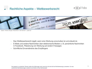 Rechtliche Aspekte – Wettbewerbsrecht




Quelle: Thorben Wengert, RainerSturm, Gerd Altmann / pixelio.de




                         Das Wettbewerbsrecht regelt, wann eine Werbung unzumutbar ist und erlaubt ist.
                         E-Mails und andere Nachrichten über elektronische Medien z. B. persönliche Nachrichten
                         in Facebook, Platzierung von Werbung auf andern Fanpages
                         Schriftliche Einverständnis des Empfängers




                      Die Hinweise zu rechtlichen Themen stellen die Erfahrungen eines Laien dar und sind nicht als Rechtsberatung zu verstehen. Für eine   12
                      ausführliche Rechtsberatungen wenden Sie sich bitte an ihren Rechtsanwalt.
 
