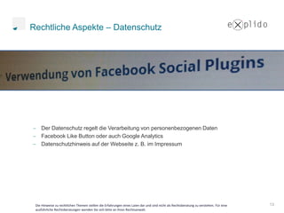 Rechtliche Aspekte – Datenschutz




    Der Datenschutz regelt die Verarbeitung von personenbezogenen Daten
    Facebook Like Button oder auch Google Analytics
    Datenschutzhinweis auf der Webseite z. B. im Impressum




 Die Hinweise zu rechtlichen Themen stellen die Erfahrungen eines Laien dar und sind nicht als Rechtsberatung zu verstehen. Für eine   13
 ausführliche Rechtsberatungen wenden Sie sich bitte an ihren Rechtsanwalt.
 