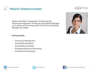 Melanie Waldmannstetter



        Studium der Diplom Geographie mit Schwerpunkt
        Tourismusmanagement. Einstieg als Social Media Manager
        vor 3 Jahren bei Tourismuszukunft. Seit 2012 Social Media
        Manager bei explido.



        Schwerpunkte:

             Community Management
             Social Media Redaktion
             Social Media Guidelines
             Kampagnenplanung & Monitoring
             Workshops & Schulungen




www.socialarbeiter.de                @socialarbeiter                www.facebook.com/socialarbeiter   5
 