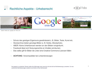 Rechtliche Aspekte - Urheberrecht




Quelle: fotolia.com, google.com, flickr.com




                           Schutz des geistigen Eigentums gewährleistet z. B. Bilder, Texte, Kunst etc.
                           Stockarchive bieten günstige Bilder (z. B. fotolia, iStockphoto).
                           ABER: Keine Unterlizenzen werden an den Bildern eingeräumt.
                           Facebook lässt sich Nutzungsrechte an Inhalten einräumen.
                           Das selbe gilt für Bilder die unter eine Creative Commons-Lizenzen fallen

                           ACHTUNG: Vorschaubilder bei Linkeinbindungen




                       Die Hinweise zu rechtlichen Themen stellen die Erfahrungen eines Laien dar und sind nicht als Rechtsberatung zu verstehen. Für eine   8
                       ausführliche Rechtsberatungen wenden Sie sich bitte an ihren Rechtsanwalt.
 
