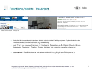Rechtliche Aspekte - Hausrecht




Quelle: HolidayCheck.de, tripadvisor.de




                          Bei Gebäuden oder umzäunten Bereichen ist die Einwilligung des Eigentümers oder
                          Veranstalters zur Veröffentlichung notwendig
                          Alle Arten von Innenaufnahmen in Hotels und Gasstätten, z. B. HolidayCheck, Qype ,
                          Bahnhöfe, Flughäfen, Stadien, Busse, Museen etc. müssten genehmigt werden

                          Ausnahme: Das Foto wurde von einem öffentlich zugänglichen Platz gemacht




                      Die Hinweise zu rechtlichen Themen stellen die Erfahrungen eines Laien dar und sind nicht als Rechtsberatung zu verstehen. Für eine   9
                      ausführliche Rechtsberatungen wenden Sie sich bitte an ihren Rechtsanwalt.
 