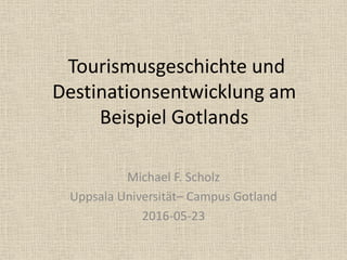 Tourismusgeschichte und
Destinationsentwicklung am
Beispiel Gotlands
Michael F. Scholz
Uppsala Universität– Campus Gotland
2016-05-23
 