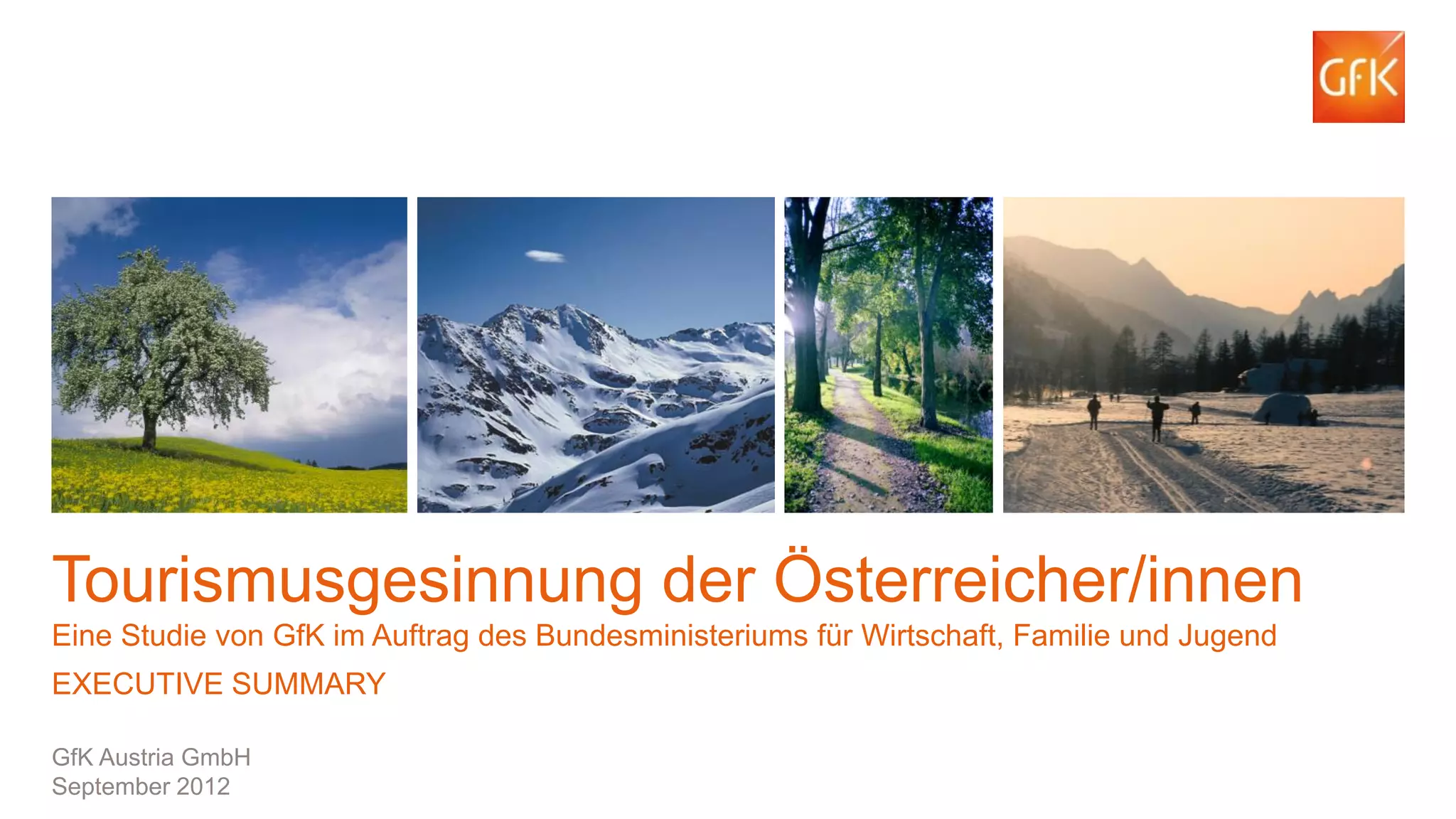 Tourismusgesinnung der Österreicher/innen
Eine Studie von GfK im Auftrag des Bundesministeriums für Wirtschaft, Familie und Jugend
EXECUTIVE SUMMARY
GfK Austria GmbH
September 2012
© GfK 2012 | 151.783 Tourismusgesinnungs-Studie | September 2012

1

 