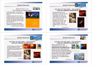 Almdorf Seinerzeit
BERGIDYLLE
Ein Produkt von Mutter Natur
In einer Hütte schlafen - und es trotzdem
bequem haben wollen? Im Almdorf Seinerzeit
geht das
21 Holzhütten ducken sich rund um einen
Dorfteich. Bauernblumen wuchern neben den
Kieswegen, der Duft von trockenem Heu liegt
in der Luft. Ein Wetterhahn zeigt nach Süden.
Bestimmt biegt Heidi gleich um die Ecke! Und
es ist still, sehr still.
Was uns hier erwartet? Wir sind gespannt.
Jedenfalls kein Spielplatz und kein Kinderclub.
Eva-Maria Fischer (Zeit 39/2000)

Almdorf Seinerzeit
DIE WELT IST EIN DORF – EIN ALMDORF
LUXUS IST: BEWUSSTE WAHRNEHMUNG

Das Almdorf Seinerzeit ist ein
Mikrokosmos, in dem versucht wird,
die Symbiose aus Echtem, aus
Traditionellem mit der modernen
Welt in Einklang zu bringen. Und
auch wenn wir es nicht so
dramatisch sehen wie der große
Albert Einstein, der sagte: „Wir
müssen umdenken, wenn wir
überleben wollen“, so hat er doch
recht.
www.almdorf.com

Almdorf Seinerzeit
DIE WELT IST EIN DORF – EIN ALMDORF
LUXUS IST: BEWUSSTE WAHRNEHMUNG

Umdenken heißt ja nicht Rückschritt. Das
Ziel eines Aufenthaltes im Almdorf
Seinerzeit soll sein, sich wieder bewusst
zu werden, was wirklich wichtig ist im
Leben.
Die Kruste, die uns das „tägliche Leben“
aufbürdet, abzulegen. Es ist ein Spiel der
Sinne. Und im Gegensatz zur medialen
Welt findet keine Reizüberflutung statt,
auch wenn es Sinnensreize ohne Ende
gibt.
www.almdorf.com

Almdorf Seinerzeit
DIE WELT IST EIN DORF – EIN ALMDORF
LUXUS IST: BEWUSSTE WAHRNEHMUNG

HIER ZU SEIN BEDEUTET EINE
WIEDERBELEBUNG DER SINNE, EINE
REDUKTION AUF DAS WESENTLICHE. SIE
RIECHEN DAS HEU, HÖREN, SEHEN UND
FÜHLEN DAS FEUER, SCHMECKEN PRODUKTE,
DIE DIE BAUERN DER GEGEND PRODUZIEREN,
SPÜREN DIE LUFT UND FINDEN DIE RUHE,
DIE IM ALLTÄGLICHEN LEBEN SO OFT
VERLOREN GEHT. SIE KÖNNEN EINFACH
MENSCH SEIN.
www.almdorf.com

 