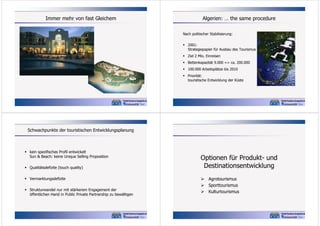 Immer mehr von fast Gleichem

Algerien: … the same procedure
Nach politischer Stabilisierung:
 2001:
Strategiepapier für Ausbau des Tourismus
 Ziel 2 Mio. Einreisen
 Bettenkapazität 9.000 => ca. 200.000
 100.000 Arbeitsplätze bis 2010
 Priorität:
touristische Entwicklung der Küste

Schwachpunkte der touristischen Entwicklungsplanung

 kein spezifisches Profil entwickelt
Sun & Beach: keine Unique Selling Proposition
 Qualitätsdefizite (touch quality)
 Vermarktungsdefizite
 Strukturwandel nur mit stärkerem Engagement der
öffentlichen Hand in Public Private Partnership zu bewältigen

Optionen für Produkt- und
Destinationsentwicklung
 Agrotourismus
 Sporttourismus
 Kulturtourismus

 