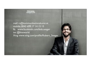 mail: rs@kommunikationskunst.at	

mobile: 0043 699 17 14 15 13	

fb: www.facebook.com/bob.seeger
tw: @fmxworld	

Xing: www.xing.com/proﬁle/Robert_Seeger	

	

	


99	


 