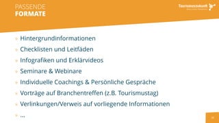 24
» Hintergrundinformationen
» Checklisten und Leitfäden
» Infografiken und Erklärvideos
» Seminare & Webinare
» Individuelle Coachings & Persönliche Gespräche
» Vorträge auf Branchentreffen (z.B. Tourismustag)
» Verlinkungen/Verweis auf vorliegende Informationen
» ...
PASSENDE
FORMATE
 