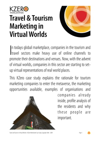 Travel & Tourism
Marketing in
Virtual Worlds

In todays global marketplace, companies in the tourism and
 travel sectors make heavy use of online channels to
promote their destinations and venues. Now, with the advent
of virtual worlds, companies in this sector are starting to set-
up virtual representations of real world places.
This KZero case study explains the rationale for tourism
marketing companies to enter the metaverse, the marketing
opportunities available, examples of organisations and
                                  companies already
                                  inside, proﬁle analysis of
                                  the residents and why
                                  t h e s e p e o p l e a re
                                  important.


Travel and Tourism in Virtual Worlds: A KZero Worldswide Case Study. Copyright 2006 - 2009   Page 1
 