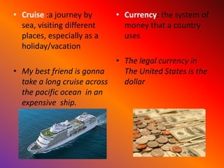 • Cruise :a journey by
sea, visiting different
places, especially as a
holiday/vacation
• My best friend is gonna
take a long cruise across
the pacific ocean in an
expensive ship.
• Currency: the system of
money that a country
uses
• The legal currency in
The United States is the
dollar
 