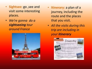 • Sightsee: go ,see and
visit some interesting
places.
• We’re gonna do a
sightseeing tour
around France
• Itinerary: a plan of a
journey, including the
route and the places
that you visit.
• All the visits during this
trip are including in
your itinerary
 