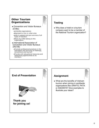 Other Tourism
Organizations                               Testing
 Convention and Visitor Bureaus
                                             Why does a hotel or a tourism
(CVBs)
  Umbrella organizations
                                             company want to be a member of
  Represent a city or urban area             the National Tourism organization?
  Help to appeal and give services of all
  types of travelers
  Most city CVBs belong to this
  organization.
 International Association of
Convention and Visitor Bureaus
(IACVB)
  Promote professional practices in the
  solicitation and servicing of meetings,
  conventions and tourism
  Provide with educational resources and
  networking opportunities to its
  members.




End of Presentation                         Assignment
                                             What are the benefits of Vietnam
                                             tourism when joining in worldwide
                                             organizations like UNWTO, PATA
                                             or ASEANTA? Give examples to
                                             illustrate your ideas?




 Thank you
 for joining us!




                                                                                  6
 