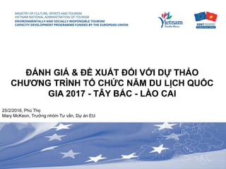 Coordination of International
Donors for Vietnam Tourism
January 28th, 2016 / Hanoi,
ESRT Team Leader, Ms. Mary McKeon
ĐÁNH GIÁ & ĐỀ XUẤT ĐỐI VỚI DỰ THẢO
CHƯƠNG TRÌNH TỔ CHỨC NĂM DU LỊCH QUỐC
GIA 2017 - TÂY BẮC - LÀO CAI
25/2/2016, Phú Thọ
Mary McKeon, Trưởng nhóm Tư vấn, Dự án EU
 