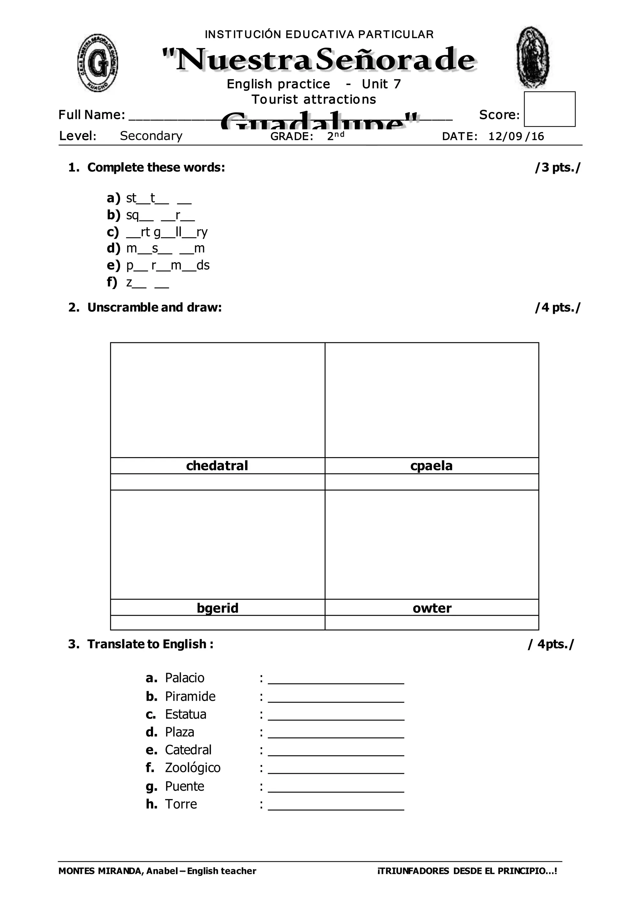 MONTES MIRANDA, Anabel – English teacher ¡TRIUNFADORES DESDE EL PRINCIPIO…!
Full Name: _______________________________________________ Score:
INST IT UCIÓN EDUCAT IVA PART ICULAR
Level: Secondary GRADE: 2nd DAT E: 12/09 /16
English practice - Unit 7
Tourist attractions
1. Complete these words: /3 pts./
a) st__t__ __
b) sq__ __r__
c) __rt g__ll__ry
d) m__s__ __m
e) p__ r__m__ds
f) z__ __
2. Unscramble and draw: /4 pts./
3. Translate to English : / 4pts./
a. Palacio : ___________________
b. Piramide : ___________________
c. Estatua : ___________________
d. Plaza : ___________________
e. Catedral : ___________________
f. Zoológico : ___________________
g. Puente : ___________________
h. Torre : ___________________
chedatral cpaela
bgerid owter