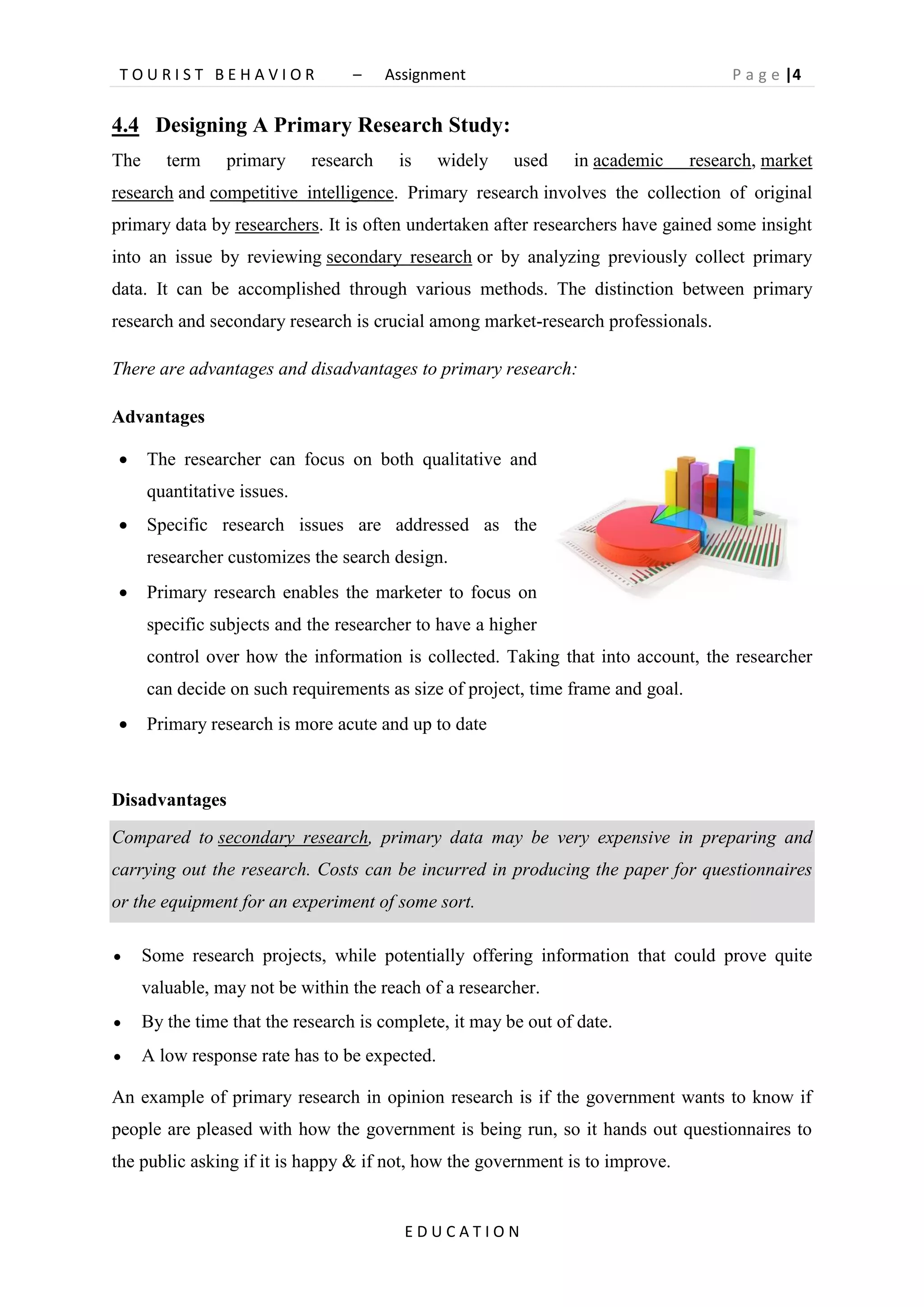 T O U R I S T B E H A V I O R – Assignment P a g e |4
E D U C A T I O N
4.4 Designing A Primary Research Study:
The term primary research is widely used in academic research, market
research and competitive intelligence. Primary research involves the collection of original
primary data by researchers. It is often undertaken after researchers have gained some insight
into an issue by reviewing secondary research or by analyzing previously collect primary
data. It can be accomplished through various methods. The distinction between primary
research and secondary research is crucial among market-research professionals.
There are advantages and disadvantages to primary research:
Advantages
 The researcher can focus on both qualitative and
quantitative issues.
 Specific research issues are addressed as the
researcher customizes the search design.
 Primary research enables the marketer to focus on
specific subjects and the researcher to have a higher
control over how the information is collected. Taking that into account, the researcher
can decide on such requirements as size of project, time frame and goal.
 Primary research is more acute and up to date
Disadvantages
Compared to secondary research, primary data may be very expensive in preparing and
carrying out the research. Costs can be incurred in producing the paper for questionnaires
or the equipment for an experiment of some sort.
 Some research projects, while potentially offering information that could prove quite
valuable, may not be within the reach of a researcher.
 By the time that the research is complete, it may be out of date.
 A low response rate has to be expected.
An example of primary research in opinion research is if the government wants to know if
people are pleased with how the government is being run, so it hands out questionnaires to
the public asking if it is happy & if not, how the government is to improve.
 