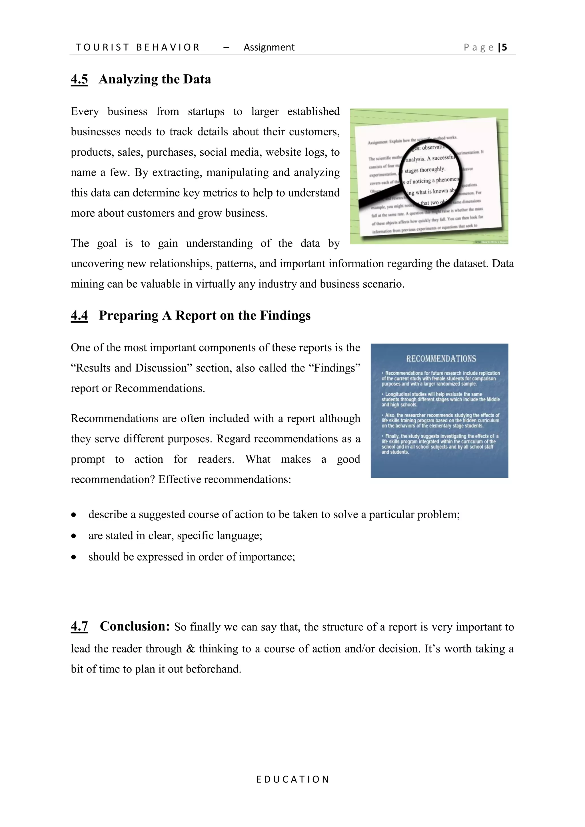 T O U R I S T B E H A V I O R – Assignment P a g e |5
E D U C A T I O N
4.5 Analyzing the Data
Every business from startups to larger established
businesses needs to track details about their customers,
products, sales, purchases, social media, website logs, to
name a few. By extracting, manipulating and analyzing
this data can determine key metrics to help to understand
more about customers and grow business.
The goal is to gain understanding of the data by
uncovering new relationships, patterns, and important information regarding the dataset. Data
mining can be valuable in virtually any industry and business scenario.
4.4 Preparing A Report on the Findings
One of the most important components of these reports is the
“Results and Discussion” section, also called the “Findings”
report or Recommendations.
Recommendations are often included with a report although
they serve different purposes. Regard recommendations as a
prompt to action for readers. What makes a good
recommendation? Effective recommendations:
 describe a suggested course of action to be taken to solve a particular problem;
 are stated in clear, specific language;
 should be expressed in order of importance;
4.7 Conclusion: So finally we can say that, the structure of a report is very important to
lead the reader through & thinking to a course of action and/or decision. It’s worth taking a
bit of time to plan it out beforehand.
 