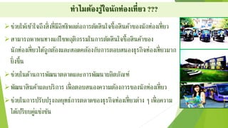 ทำไมต้องรู้ใจนักท่องเที่ยว ???
ช่วยให้เข้าใจถึงสิ่งที่มีอิทธิพลต่อการตัดสินใจซื้อสินค้าของนักท่องเที่ยว
สามารถหาหนทางแก้ไขพฤติกรรมในการตัดสินใจซื้อสินค้าของ
นักท่องเที่ยวได้ถูกต้องและสอดคล้องกับการตอบสนองธุรกิจท่องเที่ยวมาก
ยิ่งขึ้น
ช่วยในด้านการพัฒนาตลาดและการพัฒนาผลิตภัณฑ์
พัฒนาสินค้าและบริการ เพื่อตอบสนองความต้องการของนักท่องเที่ยว
ช่วยในการปรับปรุงกลยุทธ์การตลาดของธุรกิจท่องเที่ยวต่าง ๆ เพื่อความ
ได้เปรียบคู่แข่งขัน
 