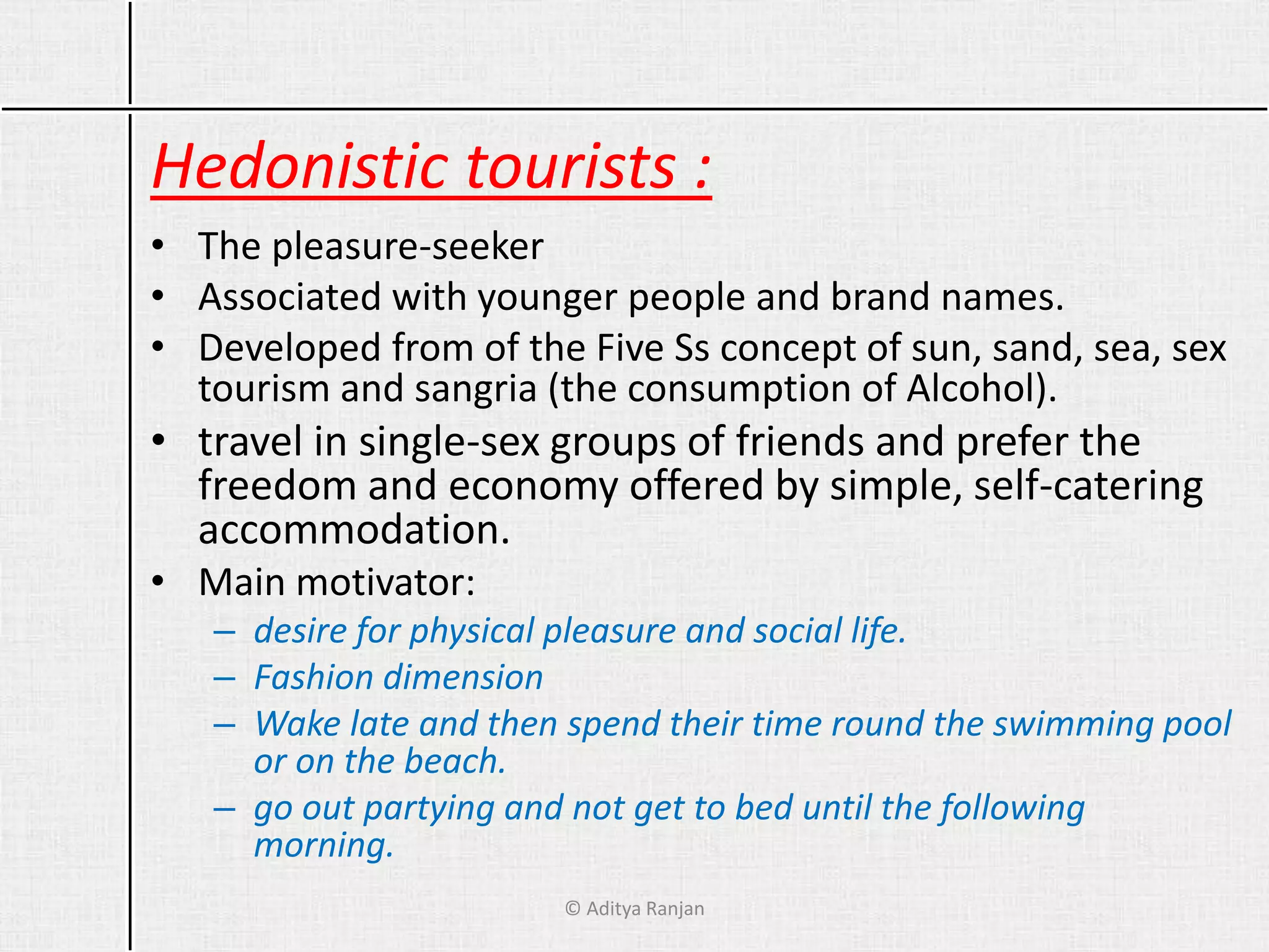 Hedonistic tourists :
• The pleasure-seeker
• Associated with younger people and brand names.
• Developed from of the Five Ss concept of sun, sand, sea, sex
tourism and sangria (the consumption of Alcohol).
• travel in single-sex groups of friends and prefer the
freedom and economy offered by simple, self-catering
accommodation.
• Main motivator:
– desire for physical pleasure and social life.
– Fashion dimension
– Wake late and then spend their time round the swimming pool
or on the beach.
– go out partying and not get to bed until the following
morning.
© Aditya Ranjan
 