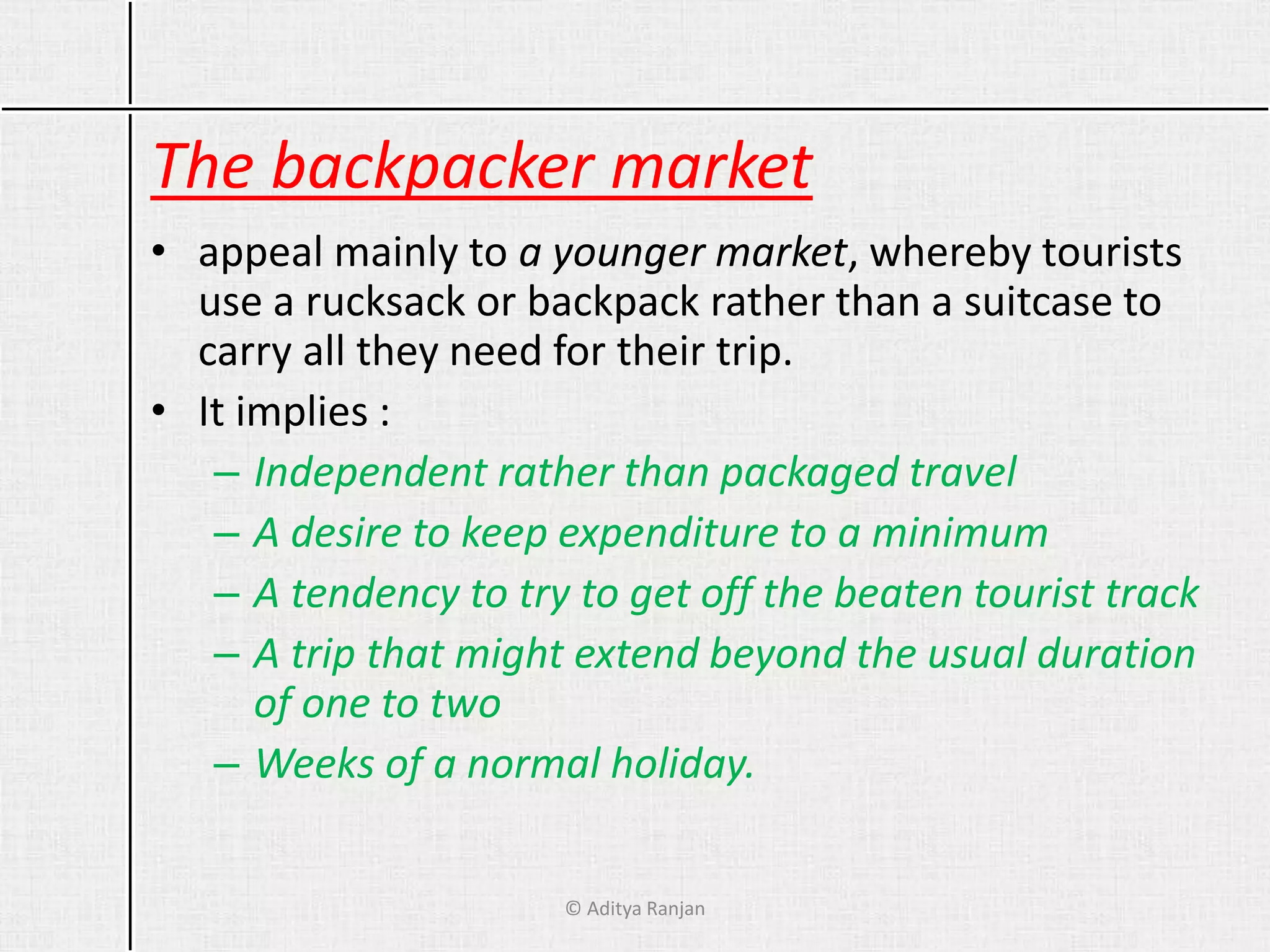 The backpacker market
• appeal mainly to a younger market, whereby tourists
use a rucksack or backpack rather than a suitcase to
carry all they need for their trip.
• It implies :
– Independent rather than packaged travel
– A desire to keep expenditure to a minimum
– A tendency to try to get off the beaten tourist track
– A trip that might extend beyond the usual duration
of one to two
– Weeks of a normal holiday.
© Aditya Ranjan
 