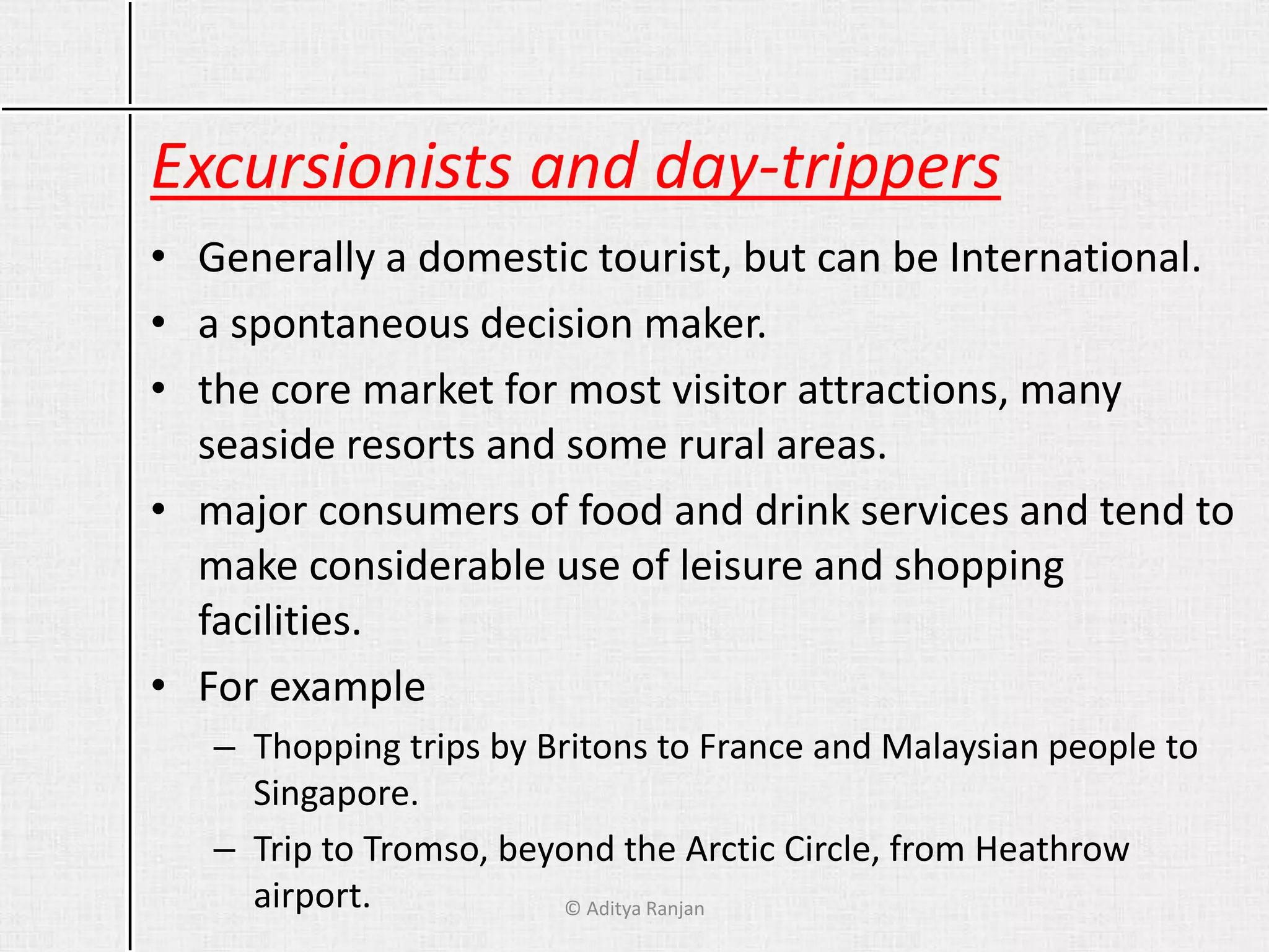 Excursionists and day-trippers
• Generally a domestic tourist, but can be International.
• a spontaneous decision maker.
• the core market for most visitor attractions, many
seaside resorts and some rural areas.
• major consumers of food and drink services and tend to
make considerable use of leisure and shopping
facilities.
• For example
– Thopping trips by Britons to France and Malaysian people to
Singapore.
– Trip to Tromso, beyond the Arctic Circle, from Heathrow
airport. © Aditya Ranjan
 