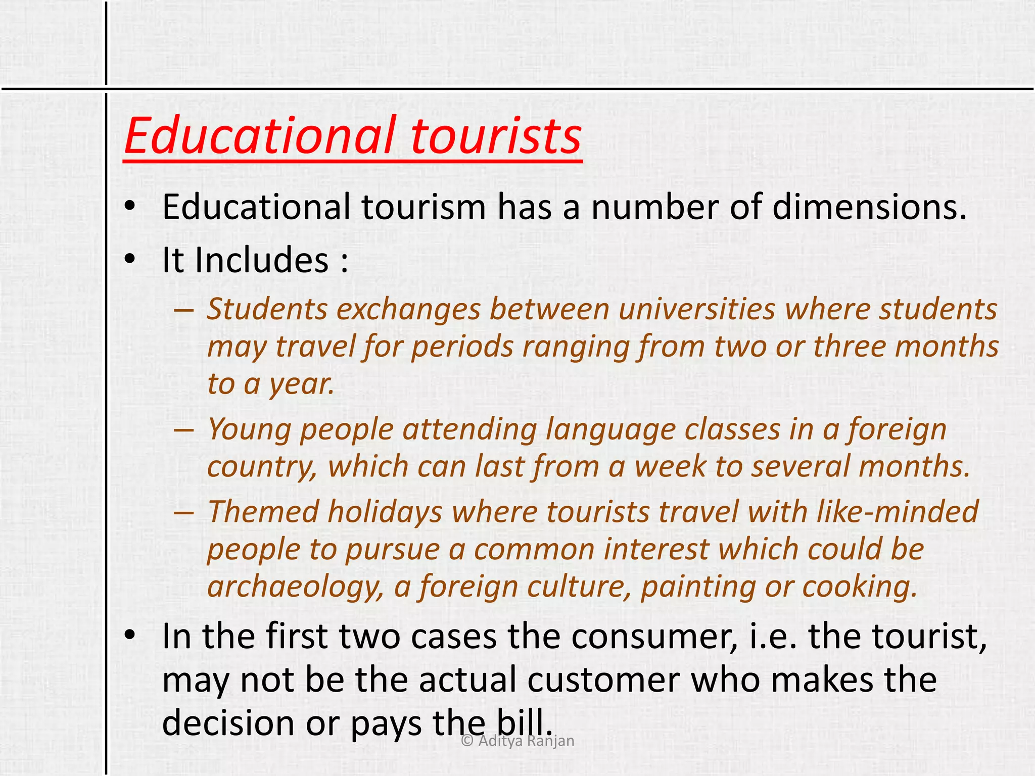 Educational tourists
• Educational tourism has a number of dimensions.
• It Includes :
– Students exchanges between universities where students
may travel for periods ranging from two or three months
to a year.
– Young people attending language classes in a foreign
country, which can last from a week to several months.
– Themed holidays where tourists travel with like-minded
people to pursue a common interest which could be
archaeology, a foreign culture, painting or cooking.
• In the first two cases the consumer, i.e. the tourist,
may not be the actual customer who makes the
decision or pays the bill.© Aditya Ranjan
 