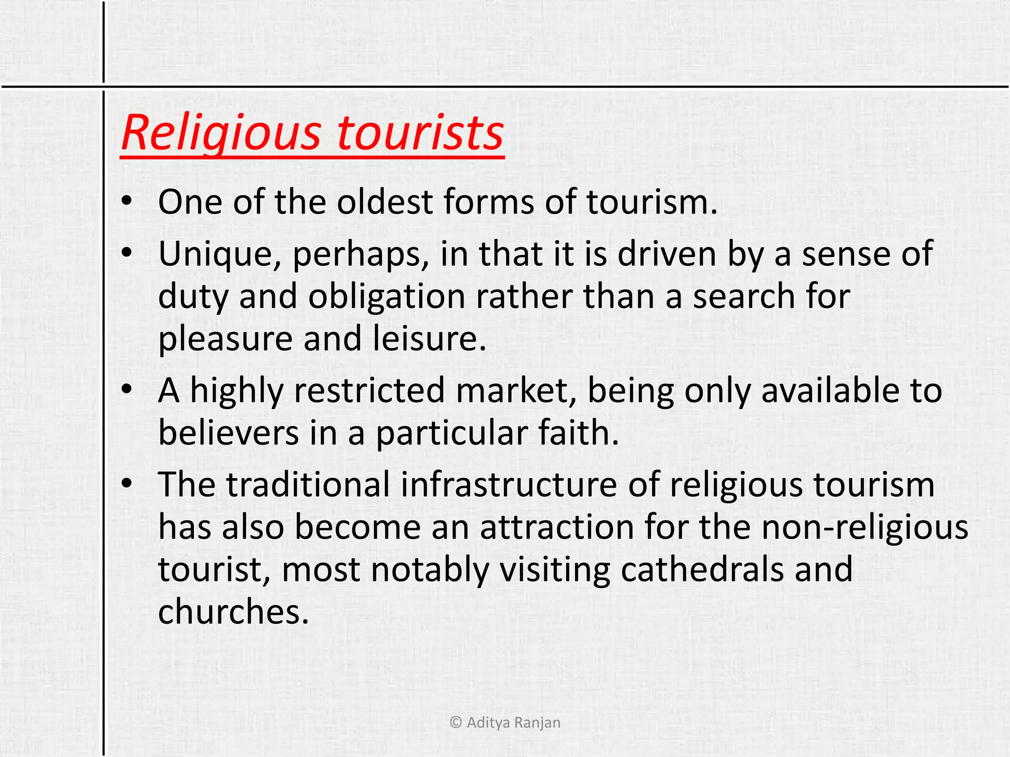 Religious tourists
• One of the oldest forms of tourism.
• Unique, perhaps, in that it is driven by a sense of
duty and obligation rather than a search for
pleasure and leisure.
• A highly restricted market, being only available to
believers in a particular faith.
• The traditional infrastructure of religious tourism
has also become an attraction for the non-religious
tourist, most notably visiting cathedrals and
churches.
© Aditya Ranjan
 