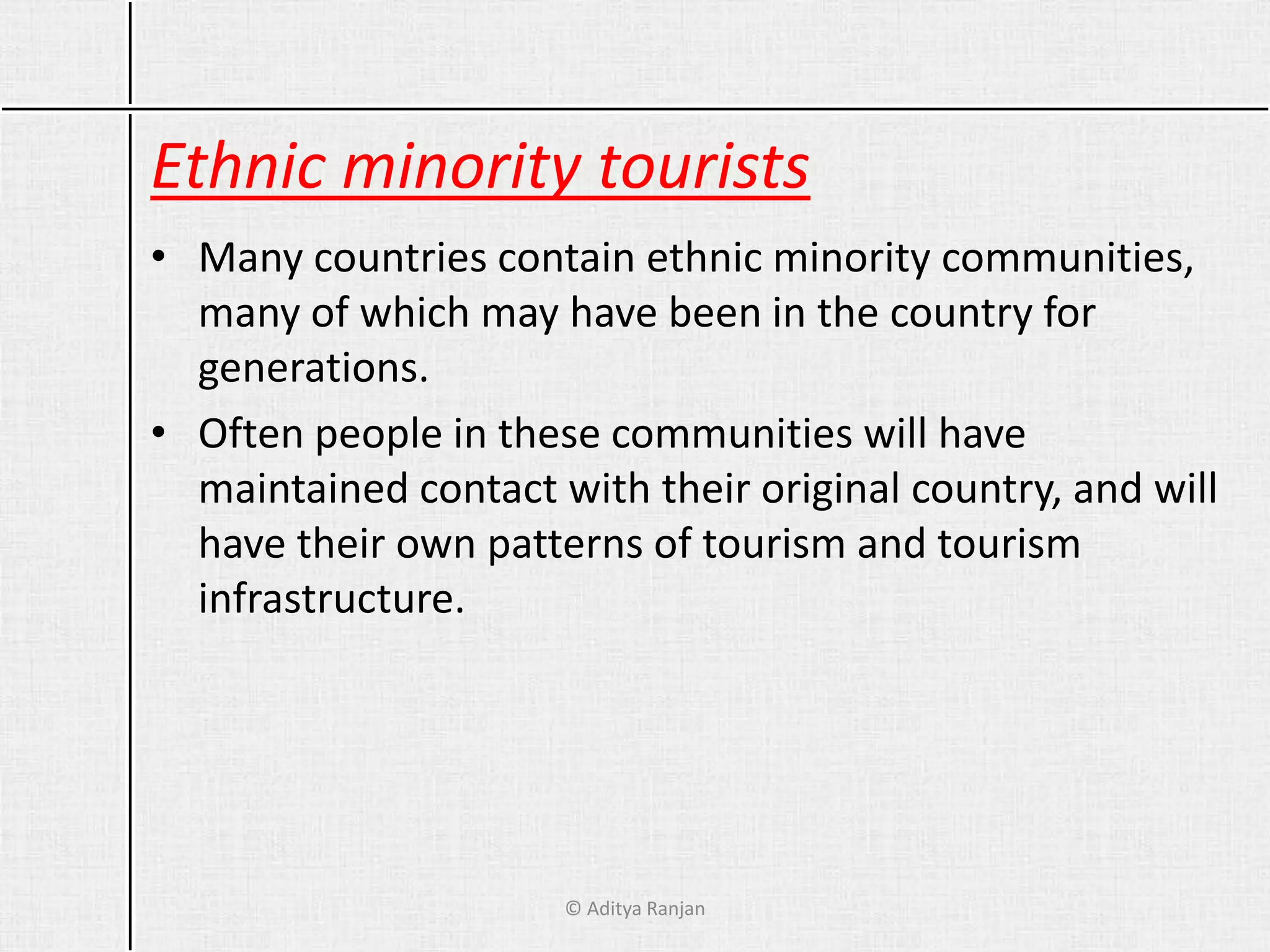 Ethnic minority tourists
• Many countries contain ethnic minority communities,
many of which may have been in the country for
generations.
• Often people in these communities will have
maintained contact with their original country, and will
have their own patterns of tourism and tourism
infrastructure.
© Aditya Ranjan
 
