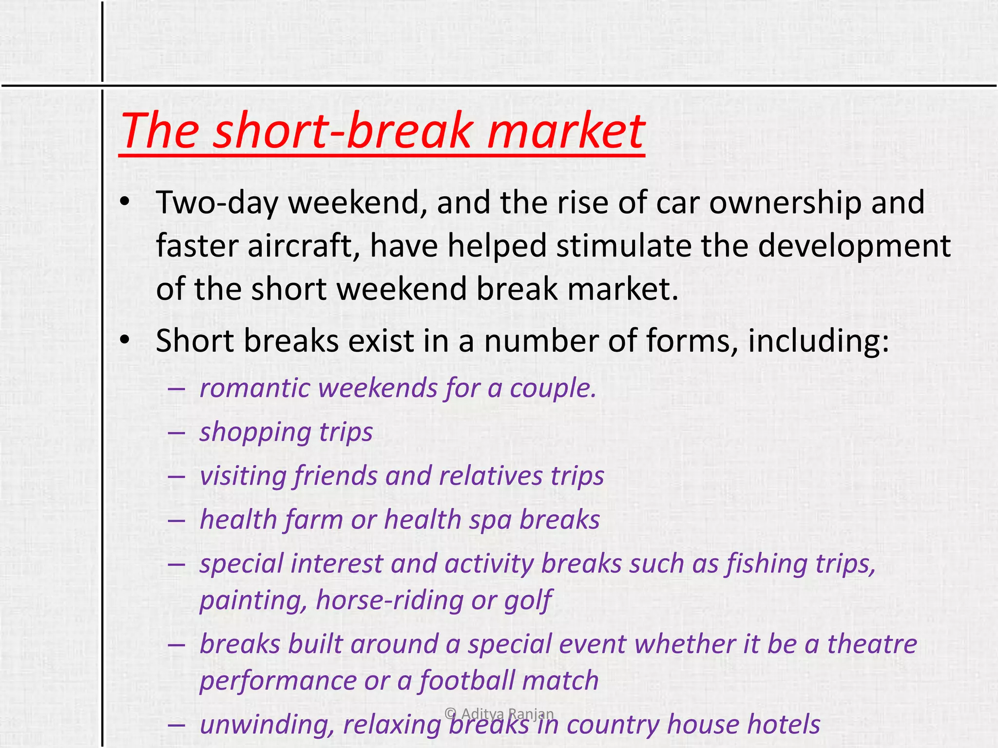 The short-break market
• Two-day weekend, and the rise of car ownership and
faster aircraft, have helped stimulate the development
of the short weekend break market.
• Short breaks exist in a number of forms, including:
– romantic weekends for a couple.
– shopping trips
– visiting friends and relatives trips
– health farm or health spa breaks
– special interest and activity breaks such as fishing trips,
painting, horse-riding or golf
– breaks built around a special event whether it be a theatre
performance or a football match
– unwinding, relaxing breaks in country house hotels© Aditya Ranjan
 