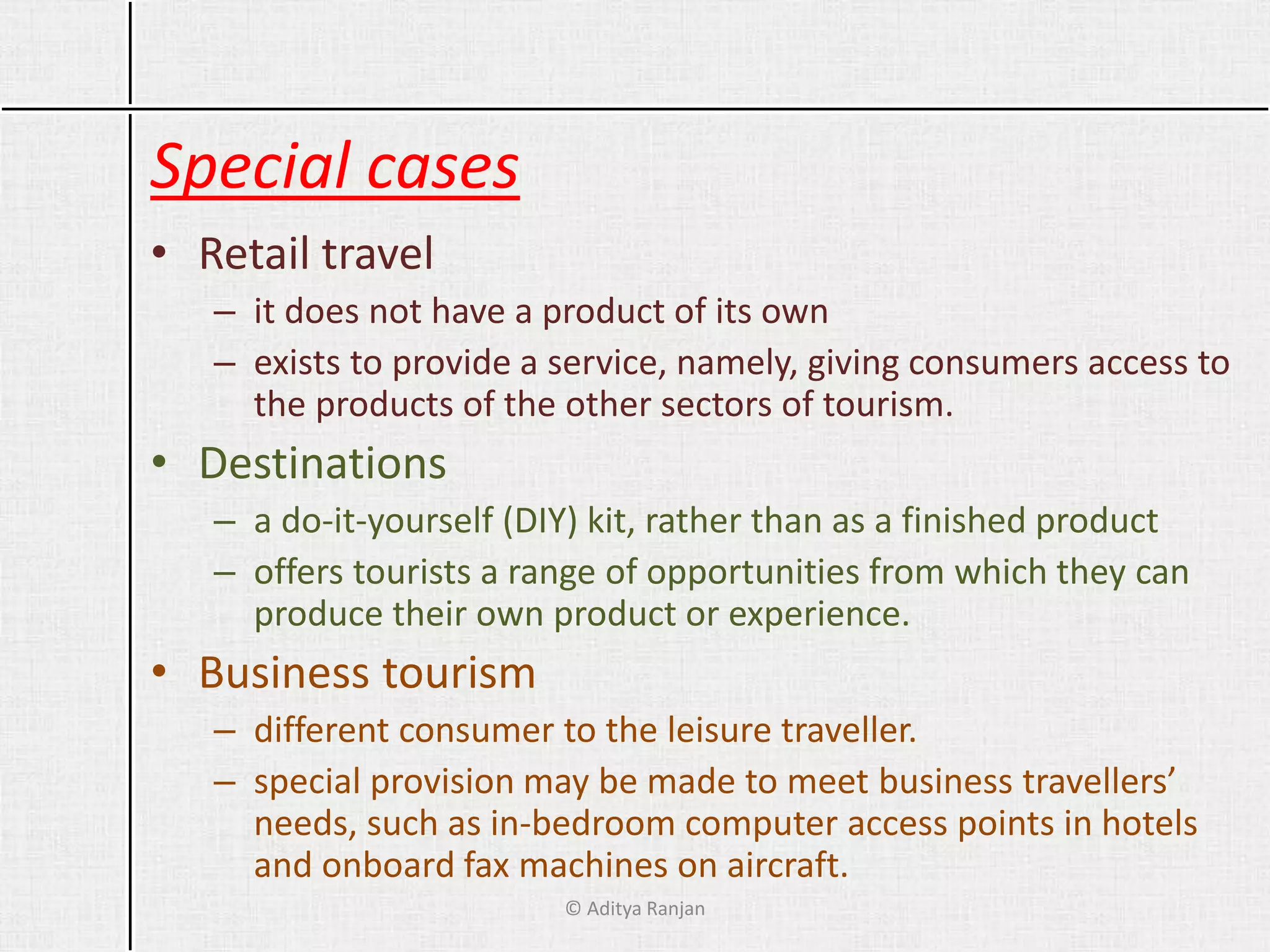 Special cases
• Retail travel
– it does not have a product of its own
– exists to provide a service, namely, giving consumers access to
the products of the other sectors of tourism.
• Destinations
– a do-it-yourself (DIY) kit, rather than as a finished product
– offers tourists a range of opportunities from which they can
produce their own product or experience.
• Business tourism
– different consumer to the leisure traveller.
– special provision may be made to meet business travellers’
needs, such as in-bedroom computer access points in hotels
and onboard fax machines on aircraft.
© Aditya Ranjan
 