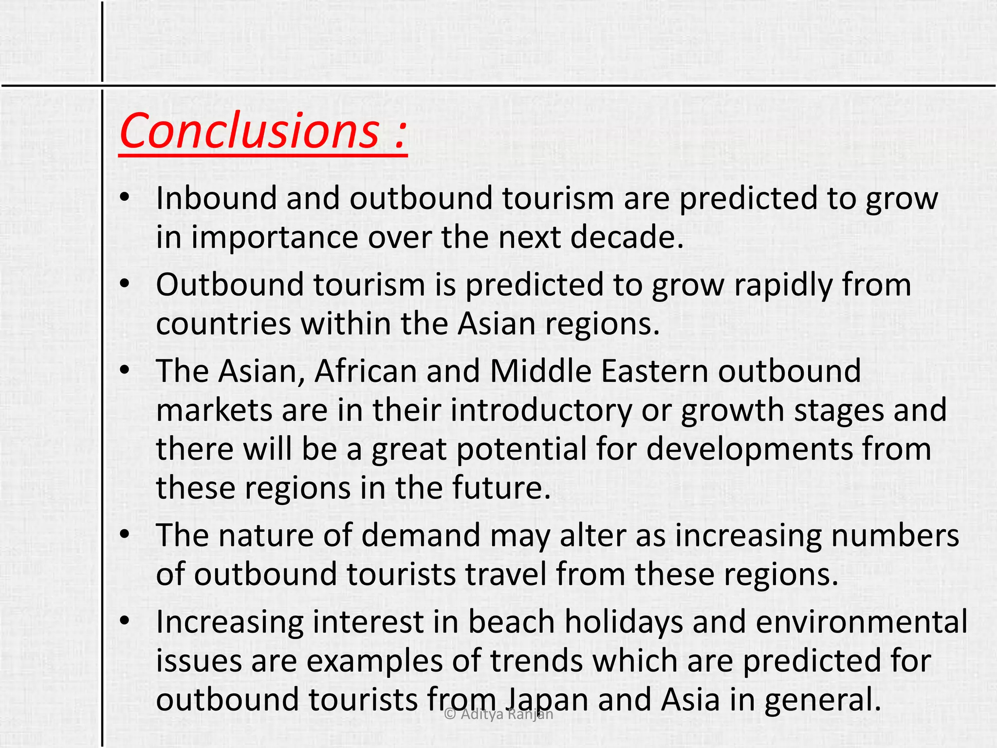 Conclusions :
• Inbound and outbound tourism are predicted to grow
in importance over the next decade.
• Outbound tourism is predicted to grow rapidly from
countries within the Asian regions.
• The Asian, African and Middle Eastern outbound
markets are in their introductory or growth stages and
there will be a great potential for developments from
these regions in the future.
• The nature of demand may alter as increasing numbers
of outbound tourists travel from these regions.
• Increasing interest in beach holidays and environmental
issues are examples of trends which are predicted for
outbound tourists from Japan and Asia in general.© Aditya Ranjan
 