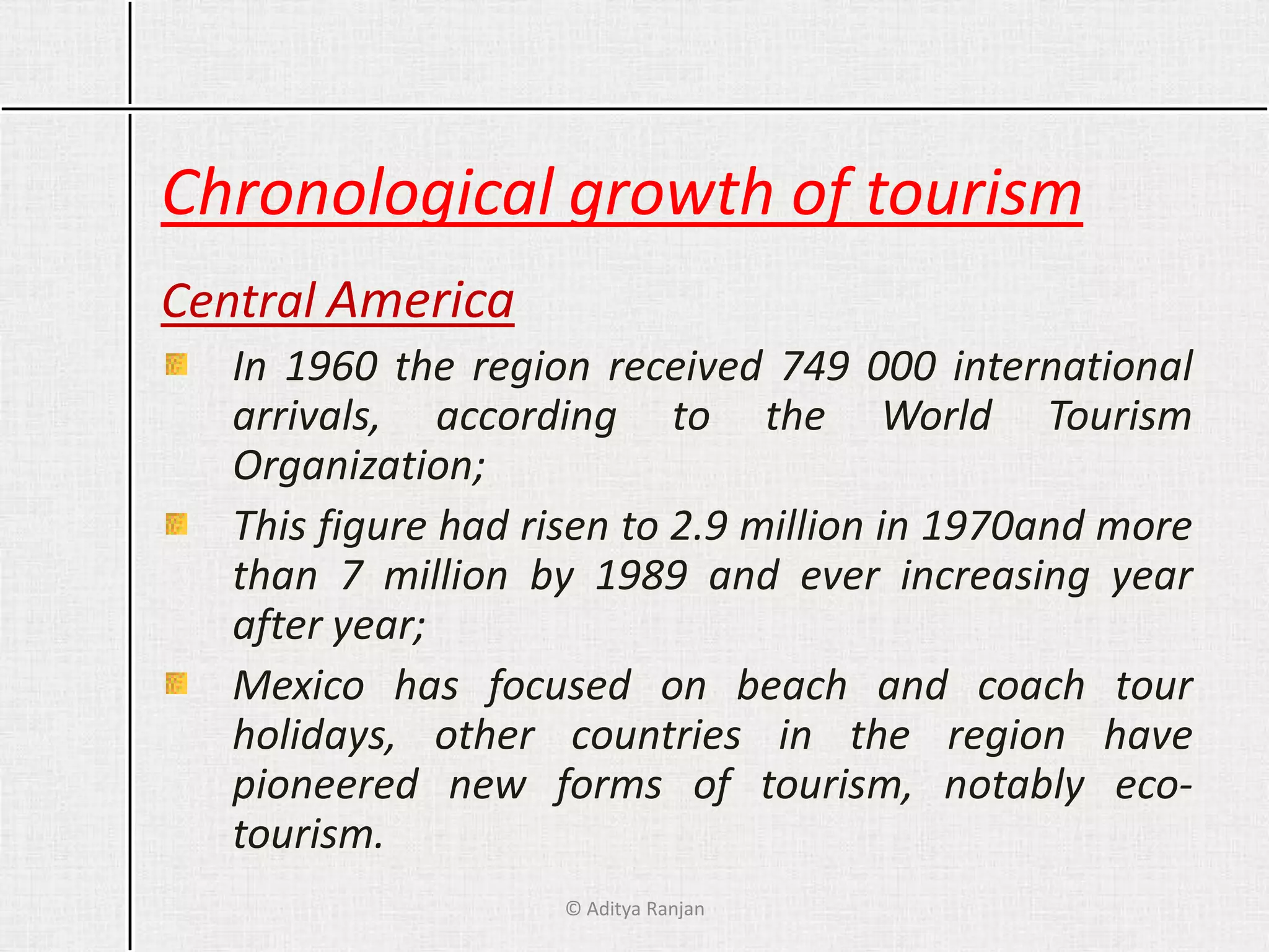 Chronological growth of tourism
Central America
In 1960 the region received 749 000 international
arrivals, according to the World Tourism
Organization;
This figure had risen to 2.9 million in 1970and more
than 7 million by 1989 and ever increasing year
after year;
Mexico has focused on beach and coach tour
holidays, other countries in the region have
pioneered new forms of tourism, notably eco-
tourism.
© Aditya Ranjan
 