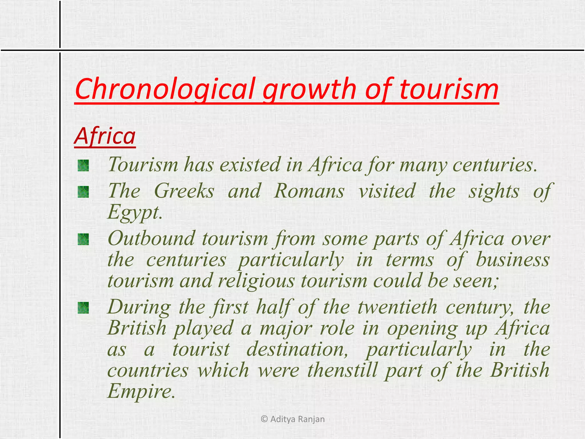 Chronological growth of tourism
Africa
Tourism has existed in Africa for many centuries.
The Greeks and Romans visited the sights of
Egypt.
Outbound tourism from some parts of Africa over
the centuries particularly in terms of business
tourism and religious tourism could be seen;
During the first half of the twentieth century, the
British played a major role in opening up Africa
as a tourist destination, particularly in the
countries which were thenstill part of the British
Empire.
© Aditya Ranjan
 