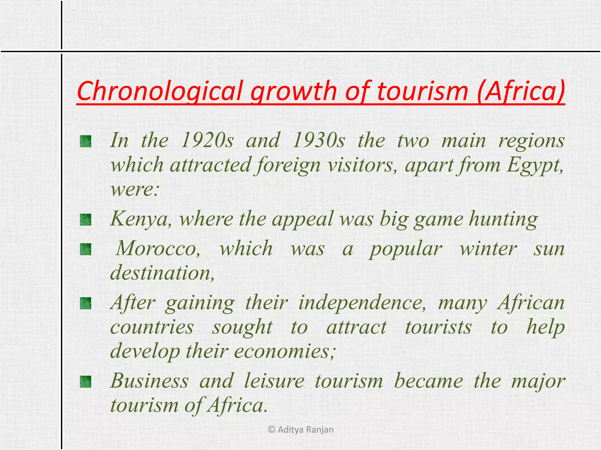 Chronological growth of tourism (Africa)
In the 1920s and 1930s the two main regions
which attracted foreign visitors, apart from Egypt,
were:
Kenya, where the appeal was big game hunting
Morocco, which was a popular winter sun
destination,
After gaining their independence, many African
countries sought to attract tourists to help
develop their economies;
Business and leisure tourism became the major
tourism of Africa.
© Aditya Ranjan
 