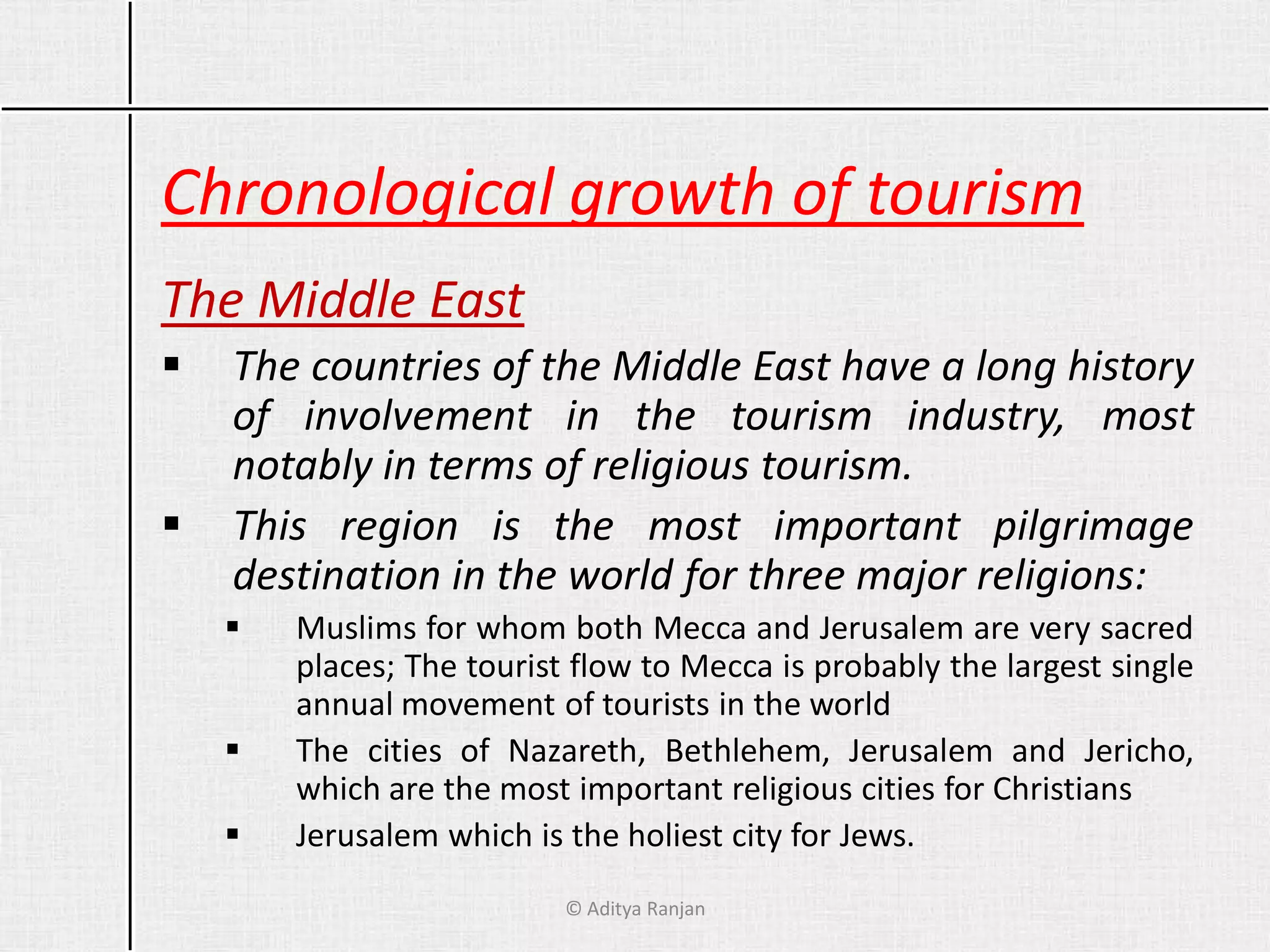 Chronological growth of tourism
The Middle East
 The countries of the Middle East have a long history
of involvement in the tourism industry, most
notably in terms of religious tourism.
 This region is the most important pilgrimage
destination in the world for three major religions:
 Muslims for whom both Mecca and Jerusalem are very sacred
places; The tourist flow to Mecca is probably the largest single
annual movement of tourists in the world
 The cities of Nazareth, Bethlehem, Jerusalem and Jericho,
which are the most important religious cities for Christians
 Jerusalem which is the holiest city for Jews.
© Aditya Ranjan
 