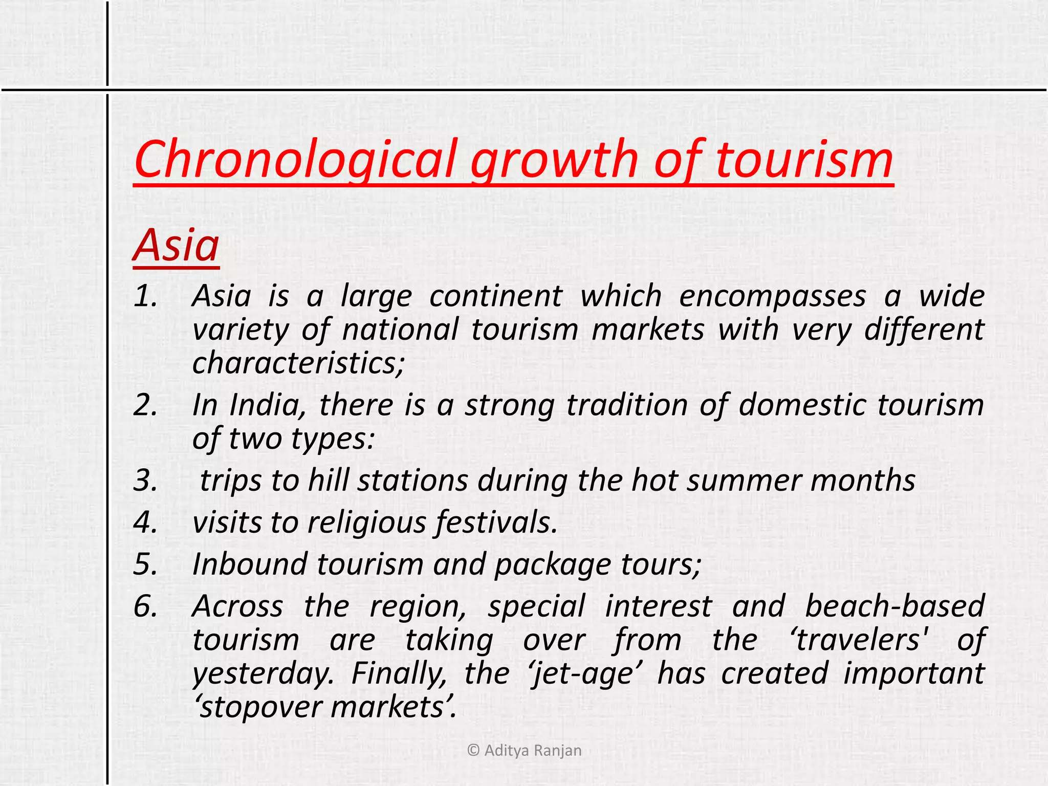 Chronological growth of tourism
Asia
1. Asia is a large continent which encompasses a wide
variety of national tourism markets with very different
characteristics;
2. In India, there is a strong tradition of domestic tourism
of two types:
3. trips to hill stations during the hot summer months
4. visits to religious festivals.
5. Inbound tourism and package tours;
6. Across the region, special interest and beach-based
tourism are taking over from the ‘travelers' of
yesterday. Finally, the ‘jet-age’ has created important
‘stopover markets’.
© Aditya Ranjan
 