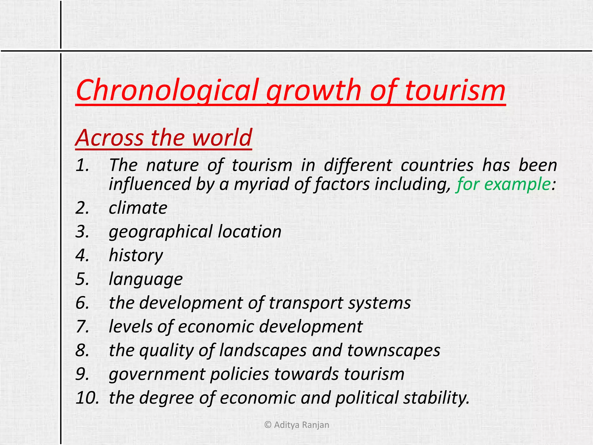 Chronological growth of tourism
Across the world
1. The nature of tourism in different countries has been
influenced by a myriad of factors including, for example:
2. climate
3. geographical location
4. history
5. language
6. the development of transport systems
7. levels of economic development
8. the quality of landscapes and townscapes
9. government policies towards tourism
10. the degree of economic and political stability.
© Aditya Ranjan
 
