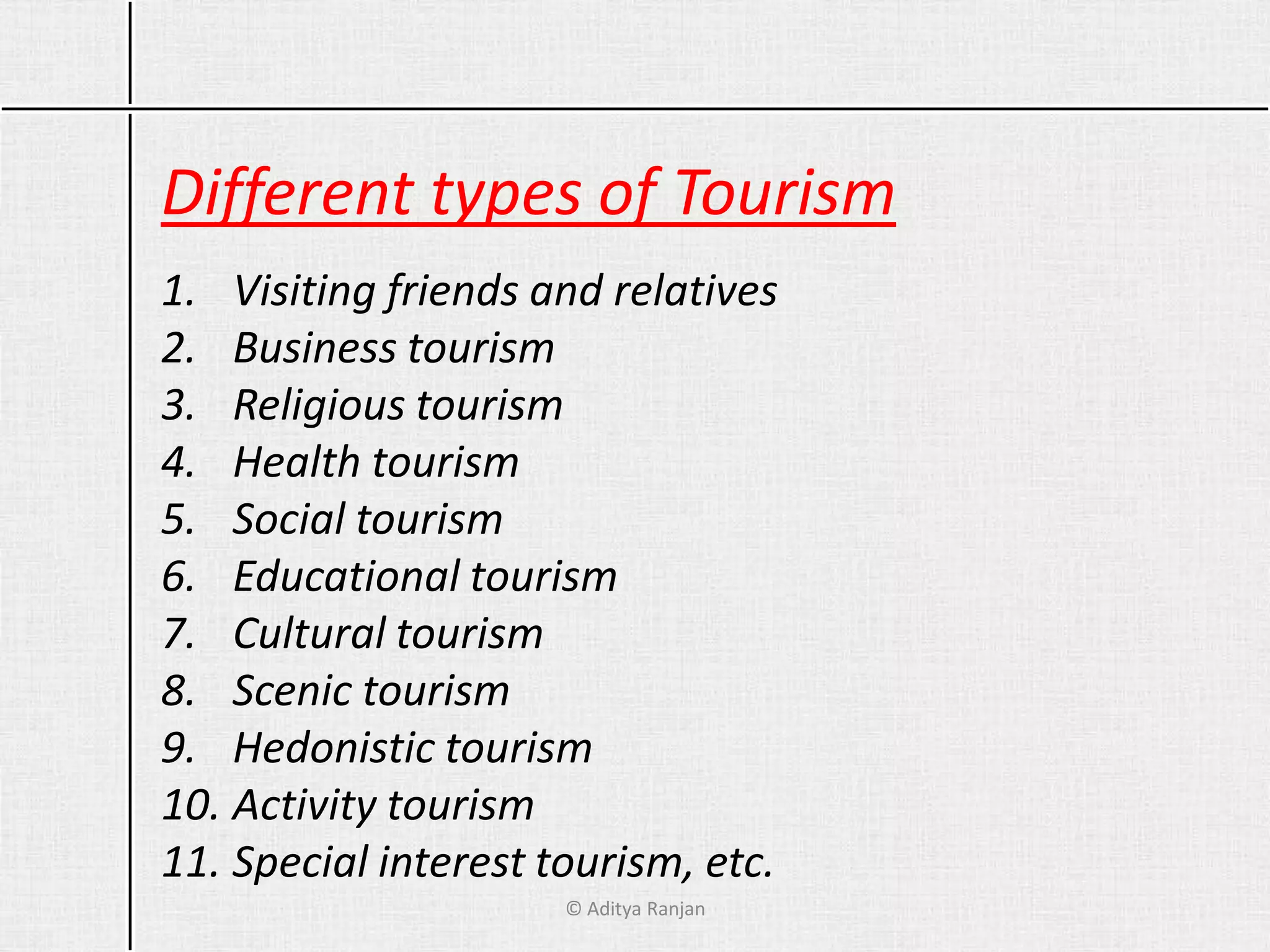 Different types of Tourism
1. Visiting friends and relatives
2. Business tourism
3. Religious tourism
4. Health tourism
5. Social tourism
6. Educational tourism
7. Cultural tourism
8. Scenic tourism
9. Hedonistic tourism
10. Activity tourism
11. Special interest tourism, etc.
© Aditya Ranjan
 